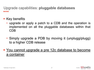 © 2013TechEvent 27 April 2013 37
Upgrade capabilities: pluggable databases
 Key benefits
 upgrade or apply a patch to a CDB and the operation is
implemented on all the pluggable databases within that
CDB
 Simply upgrade a PDB by moving it (unplugg/plugg)
to a higher CDB release
 You cannot upgrade a pre 12c database to become
a container
 