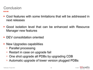 © 2013TechEvent 27 April 2013 40
Conclusion
 Cool features with some limitations that will be addressed in
next releases
 Good isolation level that can be enhanced with Resource
Manager new features
 DEV consolidation oriented
 New Upgrades capabilities
 Parallel processing
 Restart in case on upgrade fail
 One shot upgrade all PDBs by upgrading CDB
 Automatic upgrade of lower version plugged PDBs
 