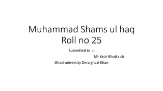 Muhammad Shams ul haq
Roll no 25
Submitted to ::
Mr Yasir Bhutta sb
Ghazi university Dera ghazi Khan
 