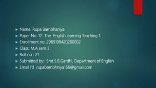  Name: Rupa Bambhaniya
 Paper No: 12 The English learning Teaching 1
 Enrollment no: 2069108420200002
 Class: M.A sem 3
 Roll no : 21
 Submitted by: Smt.S.B.Gardhi, Department of English
 Email I’d rupabambhniya166@gmail.com
 