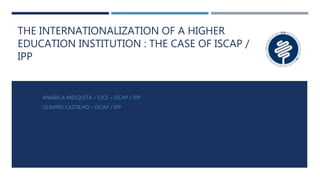 THE INTERNATIONALIZATION OF A HIGHER
EDUCATION INSTITUTION : THE CASE OF ISCAP /
IPP
ANABELA MESQUITA – CICE – ISCAP / IPP
OLIMPIO CASTILHO – ISCAP / IPP
 