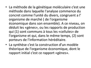 • La méthode de la génétique moléculaire c’est une
méthode dans laquelle l'analyse commence du
concret comme l'unité du divers, congruent a l’
organisme de marché ( de l'organisme
économique dans son ensemble). A ce niveau, on
déduit les «gènes», ou les rapports de production
qui (1) sont communs à tous les «cellules» de
l'organisme et qui, dans le même temps, (2) sont
porteurs de l'information héréditaire.
• La synthèse c’est la construction d'un modèle
théorique de l'organisme économique, dont le
rapport initial c’est ce rapport «gènes».
 