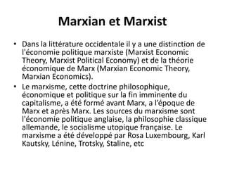 Marxian et Marxist
• Dans la littérature occidentale il y a une distinction de
l'économie politique marxiste (Marxist Economic
Theory, Marxist Political Economy) et de la théorie
économique de Marx (Marxian Economic Theory,
Marxian Economics).
• Le marxisme, cette doctrine philosophique,
économique et politique sur la fin imminente du
capitalisme, a été formé avant Marx, a l’époque de
Marx et après Marx. Les sources du marxisme sont
l'économie politique anglaise, la philosophie classique
allemande, le socialisme utopique française. Le
marxisme a été développé par Rosa Luxembourg, Karl
Kautsky, Lénine, Trotsky, Staline, etc
 