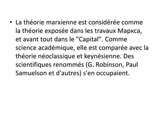 • La théorie marxienne est considérée comme
la théorie exposée dans les travaux Маркса,
et avant tout dans le "Capital". Comme
science académique, elle est comparée avec la
théorie néoclassique et keynésienne. Des
scientifiques renommés (G. Robinson, Paul
Samuelson et d'autres) s'en occupaient.
 
