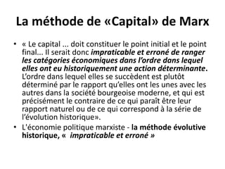 La méthode de «Capital» de Marx
• « Le capital ... doit constituer le point initial et le point
final... Il serait donc impraticable et erroné de ranger
les catégories économiques dans l’ordre dans lequel
elles ont eu historiquement une action déterminante.
L’ordre dans lequel elles se succèdent est plutôt
déterminé par le rapport qu’elles ont les unes avec les
autres dans la société bourgeoise moderne, et qui est
précisément le contraire de ce qui paraît être leur
rapport naturel ou de ce qui correspond à la série de
l’évolution historique».
• L'économie politique marxiste - la méthode évolutive
historique, « impraticable et erroné »
 