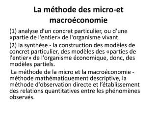 La méthode des micro-et
macroéconomie
(1) analyse d’un concret particulier, ou d’une
«partie de l'entier» de l'organisme vivant.
(2) la synthèse - la construction des modèles de
concret particulier, des modèles des «parties de
l'entier» de l'organisme économique, donc, des
modèles partiels.
La méthode de la micro et la macroéconomie -
méthode mathématiquement descriptive, la
méthode d'observation directe et l’établissement
des relations quantitatives entre les phénomènes
observés.
 