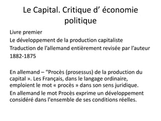 Le Capital. Critique d’ économie
politique
Livre premier
Le développement de la production capitaliste
Traduction de l’allemand entièrement revisée par l’auteur
1882-1875
En allemand – “Procès (prosessus) de la production du
capital ». Les Français, dans le langage ordinaire,
emploient le mot « procès » dans son sens juridique.
En allemand le mot Procès exprime un développement
considéré dans l'ensemble de ses conditions réelles.
 
