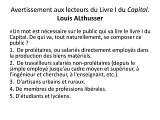 Avertissement aux lecteurs du Livre I du Capital.
Louis ALthusser
«Un mot est nécessaire sur le public qui va lire le livre I du
Capital. De qui va, tout naturellement, se composer ce
public ?
1. De prolétaires, ou salariés directement employés dans
la production des biens matériels.
2. De travailleurs salariés non-prolétaires (depuis le
simple employé jusqu'au cadre moyen et supérieur, à
l'ingénieur et chercheur, à l'enseignant, etc.).
3. D'artisans urbains et ruraux.
4. De membres de professions libérales.
5. D'étudiants et lycéens.
 