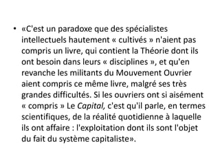 • «C'est un paradoxe que des spécialistes
intellectuels hautement « cultivés » n'aient pas
compris un livre, qui contient la Théorie dont ils
ont besoin dans leurs « disciplines », et qu'en
revanche les militants du Mouvement Ouvrier
aient compris ce même livre, malgré ses très
grandes difficultés. Si les ouvriers ont si aisément
« compris » Le Capital, c'est qu'il parle, en termes
scientifiques, de la réalité quotidienne à laquelle
ils ont affaire : l'exploitation dont ils sont l'objet
du fait du système capitaliste».
 