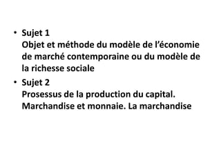 • Sujet 1
Objet et méthode du modèle de l’économie
de marché contemporaine ou du modèle de
la richesse sociale
• Sujet 2
Prosessus de la production du capital.
Marchandise et monnaie. La marchandise
 