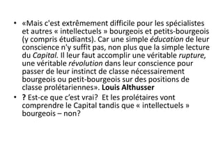 • «Mais c'est extrêmement difficile pour les spécialistes
et autres « intellectuels » bourgeois et petits-bourgeois
(y compris étudiants). Car une simple éducation de leur
conscience n'y suffit pas, non plus que la simple lecture
du Capital. Il leur faut accomplir une véritable rupture,
une véritable révolution dans leur conscience pour
passer de leur instinct de classe nécessairement
bourgeois ou petit-bourgeois sur des positions de
classe prolétariennes». Louis Althusser
• ? Est-ce que c’est vrai? Et les prolétaires vont
comprendre le Capital tandis que « intellectuels »
bourgeois – non?
 