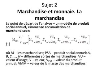 Sujet 2
Marchandise et monnaie. La
marchandise
Le point de départ de l'analyse – un modèle de produit
social annuel, «immense accumulation de
marchandises»:
(1)
où M – les marchandises; PSA – produit social annuel; A,
B, C, ..., N – différentes sortes de marchandises; VU –
valeur d'usage, V – valeur; VPSA – valeur du produit
annuel; VMM – valeur de la masse des marchandises.
 