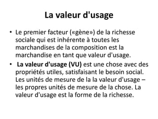 La valeur d'usage
• Le premier facteur («gène») de la richesse
sociale qui est inhérente à toutes les
marchandises de la composition est la
marchandise en tant que valeur d'usage.
• La valeur d'usage (VU) est une chose avec des
propriétés utiles, satisfaisant le besoin social.
Les unités de mesure de la la valeur d'usage –
les propres unités de mesure de la chose. La
valeur d'usage est la forme de la richesse.
 