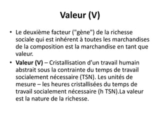 Valeur (V)
• Le deuxième facteur ("gène") de la richesse
sociale qui est inhérent à toutes les marchandises
de la composition est la marchandise en tant que
valeur.
• Valeur (V) – Cristallisation d’un travail humain
abstrait sous la contrainte du temps de travail
socialement nécessaire (TSN). Les unités de
mesure – les heures cristallisées du temps de
travail socialement nécessaire (h TSN).La valeur
est la nature de la richesse.
 