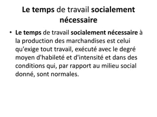 Le temps de travail socialement
nécessaire
• Le temps de travail socialement nécessaire à
la production des marchandises est celui
qu'exige tout travail, exécuté avec le degré
moyen d'habileté et d'intensité et dans des
conditions qui, par rapport au milieu social
donné, sont normales.
 