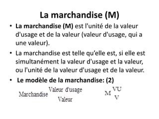 La marchandise (M)
• La marchandise (M) est l'unité de la valeur
d'usage et de la valeur (valeur d'usage, qui a
une valeur).
• La marchandise est telle qu’elle est, si elle est
simultanément la valeur d'usage et la valeur,
ou l'unité de la valeur d'usage et de la valeur.
• Le modèle de la marchandise: (2)
 