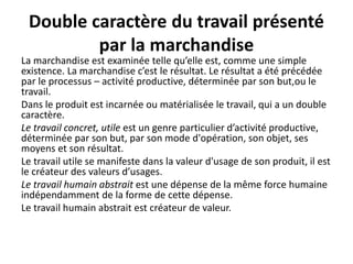 Double caractère du travail présenté
par la marchandise
La marchandise est examinée telle qu’elle est, comme une simple
existence. La marchandise c’est le résultat. Le résultat a été précédée
par le processus – activité productive, déterminée par son but,ou le
travail.
Dans le produit est incarnée ou matérialisée le travail, qui a un double
caractère.
Le travail concret, utile est un genre particulier d’activité productive,
déterminée par son but, par son mode d'opération, son objet, ses
moyens et son résultat.
Le travail utile se manifeste dans la valeur d'usage de son produit, il est
le créateur des valeurs d’usages.
Le travail humain abstrait est une dépense de la même force humaine
indépendamment de la forme de cette dépense.
Le travail humain abstrait est créateur de valeur.
 