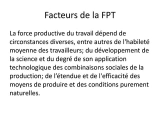Facteurs de la FPT
La force productive du travail dépend de
circonstances diverses, entre autres de l'habileté
moyenne des travailleurs; du développement de
la science et du degré de son application
technologique des combinaisons sociales de la
production; de l’étendue et de l'efficacité des
moyens de produire et des conditions purement
naturelles.
 
