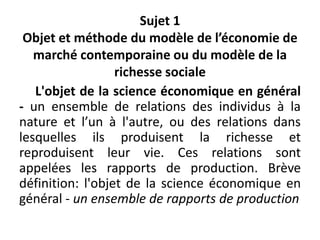 Sujet 1
Objet et méthode du modèle de l’économie de
marché contemporaine ou du modèle de la
richesse sociale
L'objet de la science économique en général
- un ensemble de relations des individus à la
nature et l’un à l'autre, ou des relations dans
lesquelles ils produisent la richesse et
reproduisent leur vie. Ces relations sont
appelées les rapports de production. Brève
définition: l'objet de la science économique en
général - un ensemble de rapports de production
 