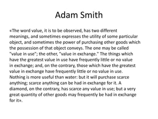 Adam Smith
«The word value, it is to be observed, has two different
meanings, and sometimes expresses the utility of some particular
object, and sometimes the power of purchasing other goods which
the possession of that object conveys. The one may be called
"value in use"; the other, "value in exchange." The things which
have the greatest value in use have frequently little or no value
in exchange; and, on the contrary, those which have the greatest
value in exchange have frequently little or no value in use.
Nothing is more useful than water: but it will purchase scarce
anything; scarce anything can be had in exchange for it. A
diamond, on the contrary, has scarce any value in use; but a very
great quantity of other goods may frequently be had in exchange
for it».
 