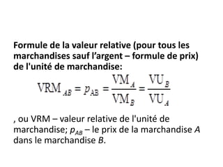 Formule de la valeur relative (pour tous les
marchandises sauf l’argent – formule de prix)
de l'unité de marchandise:
, ou VRM – valeur relative de l'unité de
marchandise; pAB – le prix de la marchandise A
dans le marchandise B.
 