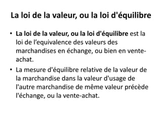 La loi de la valeur, ou la loi d'équilibre
• La loi de la valeur, ou la loi d'équilibre est la
loi de l’equivalence des valeurs des
marchandises en échange, ou bien en vente-
achat.
• La mesure d'équilibre relative de la valeur de
la marchandise dans la valeur d'usage de
l'autre marchandise de même valeur précède
l'échange, ou la vente-achat.
 
