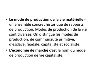 • Le mode de production de la vie matérielle -
un ensemble concret historique de rapports
de production. Modes de production de la vie
sont diverses. On distingue les modes de
production: de communauté primitive,
d'esclave, féodale, capitaliste et socialiste.
• L'économie de marché c’est le nom du mode
de production de vie capitaliste.
 