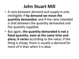 John Stuart Mill
• A ratio between demand and supply is only
intelligible if by demand we mean the
quantity demanded, and if the ratio intended
is that between the quantity demanded and
the quantity supplied.
• But again, the quantity demanded is not a
fixed quantity, even at the same time and
place; it varies according to the value; if the
thing is cheap, there is usually a demand for
more of it than when it is dear.
 