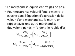• La marchandise-équivalent n’a pas de prix.
• Pour mesurer sa valeur il faut la mettre a
gauche dans l'équation d'expression de la
valeur d'une marchandise, la mettre en
rapport avec une autre marchandise-
équivalent, par ex. – l’argent (le rouble d’or)








C
C
C
B
B
B
MM
U
MM
U
V
V
M
V
V
M








TSNh10
R10
M
TSNh10
unit2
M argentB
 