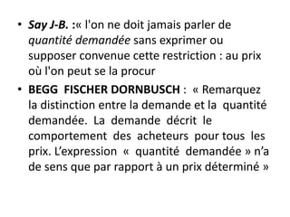 • Say J-B. :« l'on ne doit jamais parler de
quantité demandée sans exprimer ou
supposer convenue cette restriction : au prix
où l'on peut se la procur
• BEGG FISCHER DORNBUSCH : « Remarquez
la distinction entre la demande et la quantité
demandée. La demande décrit le
comportement des acheteurs pour tous les
prix. L’expression « quantité demandée » n’a
de sens que par rapport à un prix déterminé »
 