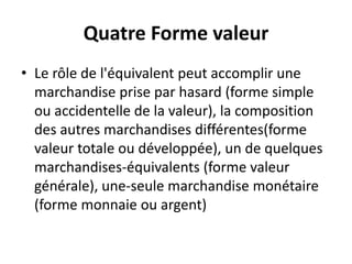 Quatre Forme valeur
• Le rôle de l'équivalent peut accomplir une
marchandise prise par hasard (forme simple
ou accidentelle de la valeur), la composition
des autres marchandises différentes(forme
valeur totale ou développée), un de quelques
marchandises-équivalents (forme valeur
générale), une-seule marchandise monétaire
(forme monnaie ou argent)
 