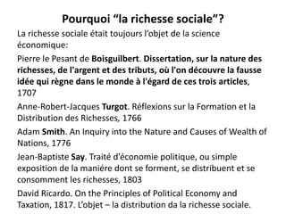 Pourquoi “la richesse sociale”?
La richesse sociale était toujours l’objet de la science
économique:
Pierre le Pesant de Boisguilbert. Dissertation, sur la nature des
richesses, de l'argent et des tributs, où l'on découvre la fausse
idée qui règne dans le monde à l'égard de ces trois articles,
1707
Anne-Robert-Jacques Turgot. Réflexions sur la Formation et la
Distribution des Richesses, 1766
Adam Smith. An Inquiry into the Nature and Causes of Wealth of
Nations, 1776
Jean-Baptiste Say. Traité d’économie politique, ou simple
exposition de la maniére dont se forment, se distribuent et se
consomment les richesses, 1803
David Ricardo. On the Principles of Political Economy and
Taxation, 1817. L’objet – la distribution da la richesse sociale.
 