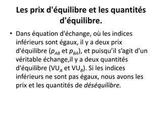 Les prix d'équilibre et les quantités
d'équilibre.
• Dans équation d'échange, où les indices
inférieurs sont égaux, il y a deux prix
d'équilibre (pAB et pBA), et puisqu’il s’agit d'un
véritable échange,il y a deux quantités
d'équilibre (VUA et VUB). Si les indices
inférieurs ne sont pas égaux, nous avons les
prix et les quantités de déséquilibre.
 