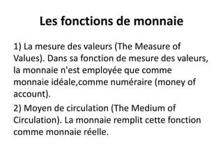 Les fonctions de monnaie
1) La mesure des valeurs (The Measure of
Values). Dans sa fonction de mesure des valeurs,
la monnaie n'est employée que comme
monnaie idéale,comme numéraire (money of
account).
2) Moyen de circulation (The Medium of
Circulation). La monnaie remplit cette fonction
comme monnaie réelle.
 