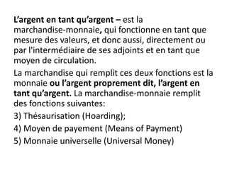 L’argent en tant qu’argent – est la
marchandise-monnaie, qui fonctionne en tant que
mesure des valeurs, et donc aussi, directement ou
par l'intermédiaire de ses adjoints et en tant que
moyen de circulation.
La marchandise qui remplit ces deux fonctions est la
monnaie ou l’argent proprement dit, l’argent en
tant qu’argent. La marchandise-monnaie remplit
des fonctions suivantes:
3) Thésaurisation (Hoarding);
4) Moyen de payement (Means of Payment)
5) Monnaie universelle (Universal Money)
 