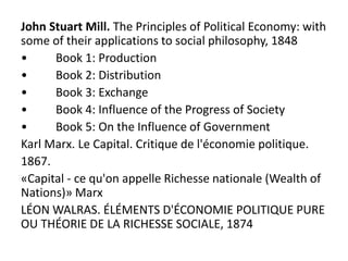 John Stuart Mill. The Principles of Political Economy: with
some of their applications to social philosophy, 1848
• Book 1: Production
• Book 2: Distribution
• Book 3: Exchange
• Book 4: Influence of the Progress of Society
• Book 5: On the Influence of Government
Karl Marx. Le Capital. Critique de l'économie politique.
1867.
«Capital - ce qu'on appelle Richesse nationale (Wealth of
Nations)» Marx
LÉON WALRAS. ÉLÉMENTS D'ÉCONOMIE POLITIQUE PURE
OU THÉORIE DE LA RICHESSE SOCIALE, 1874
 