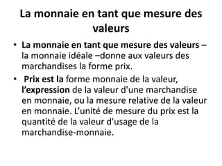 La monnaie en tant que mesure des
valeurs
• La monnaie en tant que mesure des valeurs –
la monnaie idéale –donne aux valeurs des
marchandises la forme prix.
• Prix est la forme monnaie de la valeur,
l’expression de la valeur d'une marchandise
en monnaie, ou la mesure relative de la valeur
en monnaie. L’unité de mesure du prix est la
quantité de la valeur d'usage de la
marchandise-monnaie.
 