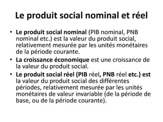 Le produit social nominal et réel
• Le produit social nominal (PIB nominal, PNB
nominal etc.) est la valeur du produit social,
relativement mesurée par les unités monétaires
de la période courante.
• La croissance économique est une croissance de
la valeur du produit social.
• Le produit social réel (PIB réel, PNB réel etc.) est
la valeur du produit social des différentes
périodes, relativement mesurée par les unités
monétaires de valeur invariable (de la période de
base, ou de la période courante).
 