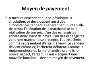 Moyen de payement
• A mesure cependant que se développe la
circulation, se développent aussi des
circonstances tendant à séparer par un intervalle
de temps l'aliénation de la marchandise et la
réalisation de son prix. L'un des échangistes
achète donc avant de payer. L'un des échangistes
vend une marchandise présente, l'autre achète
comme représentant d'argent à venir. Le vendeur
devient créancier, l'acheteur débiteur. Comme la
métamorphose de la marchandise prend ici un
nouvel aspect, l'argent lui aussi acquiert une
nouvelle fonction. Il devient moyen de payement.
 