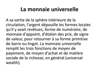 La monnaie universelle
A sa sortie de la sphère intérieure de la
circulation, l'argent dépouille les formes locales
qu'il y avait revêtues, forme de numéraire, de
monnaie d'appoint, d'étalon des prix, de signe
de valeur, pour retourner à sa forme primitive
de barre ou lingot. La monnaie universelle
remplit les trois fonctions de moyen de
payement, de moyen d'achat et de matière
sociale de la richesse, en général (universal
wealth).
 
