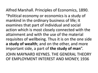 Alfred Marshall. Principles of Economics, 1890.
“Political economy or economics is a study of
mankind in the ordinary business of life; it
examines that part of individual and social
action which is most closely connected with the
attainment and with the use of the material
requisites of wellbeing. Thus it is on the one side
a study of wealth; and on the other, and more
important side, a part of the study of man”.
JOHN MAYNARD KEYNES. THE GENERAL THEORY
OF EMPLOYMENT INTEREST AND MONEY, 1936
 