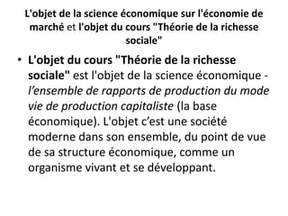 L'objet de la science économique sur l'économie de
marché et l'objet du cours "Théorie de la richesse
sociale"
• L'objet du cours "Théorie de la richesse
sociale" est l'objet de la science économique -
l’ensemble de rapports de production du mode
vie de production capitaliste (la base
économique). L'objet c’est une société
moderne dans son ensemble, du point de vue
de sa structure économique, comme un
organisme vivant et se développant.
 