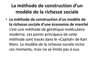 La méthode de construction d'un
modèle de la richesse sociale
• La méthode de construction d'un modèle de
la richesse sociale d'une économie de marché
c’est une méthode de génétique moléculaire
moderne. Les points principaux de cette
méthode sont tracés dans le «Capital» de Karl
Marx. Le modèle de la richesse sociale inclut
ces moments, mais ne se limite pas à eux.
 