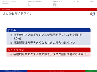 コンジョイント分析 実践における考慮点 ガイドライン まとめ 付録
タスクの数
まとめ&ガイドライン
まとめ
後半のタスクほどサンプルの脱落が見られるが少数 (約
1.5%)
標準誤差は若干大きくなるものの度合いは小さい
ガイドライン
極端的な数のタスク数の除き、タスク数は問題にならない。
SONG Jaehyun & ZENKYO Masahiro Political Science Loves Conjoint 19 / 25
 