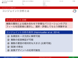 コンジョイント分析 実践における考慮点 ガイドライン まとめ 付録
コンジョイント分析とは
コンジョイント分析とは
コンジョイント分析
複数の属性による組み合わせで多様なバリエーションのプロ
フィールを回答者に提示し、選択・評価してもらう実験手法
コンジョイント分析の長所 (Hainmueller et al. 2014)
1 各要因を一次元的に解釈可能
2 複数の仮説検証が可能
3 複数の要因の相対的な大きさ (比較可能)
4 SDB の除去
5 政策デザインへの応用可能性
SONG Jaehyun & ZENKYO Masahiro Political Science Loves Conjoint 2 / 25
 