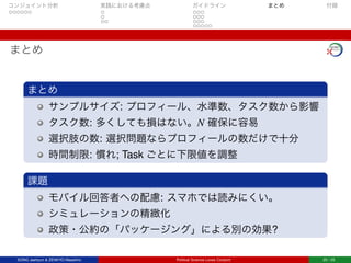 コンジョイント分析 実践における考慮点 ガイドライン まとめ 付録
まとめ
まとめ
サンプルサイズ: プロフィール、水準数、タスク数から影響
タスク数: 多くしても損はない。N 確保に容易
選択肢の数: 選択問題ならプロフィールの数だけで十分
時間制限: 慣れ; Task ごとに下限値を調整
課題
モバイル回答者への配慮: スマホでは読みにくい。
シミュレーションの精緻化
政策・公約の「パッケージング」による別の効果?
SONG Jaehyun & ZENKYO Masahiro Political Science Loves Conjoint 25 / 25
 
