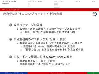 コンジョイント分析 実践における考慮点 ガイドライン まとめ 付録
コンジョイント分析とは
政治学におけるコンジョイント分析の意義
1 政策パッケージの分解
政治家・政党は政策を 1 つのパッケージとして提示
→「何を」重視したのかは選択肢だけでは不明
2 争点重視度のパラドックス (付録 1. 参照)
有権者は多くの争点に対して「重要である」と答える
→ 無分散に近いため、選択と関係がないと推定
↔ 「重要でない」と答える有権者が多い争点ほど有意
3 トレードオフ問題における sweet spot の推定
経済政策として「成長 ↔ 分配」
選挙管理における「効率性 ↔ 正確性」など
SONG Jaehyun & ZENKYO Masahiro Political Science Loves Conjoint 3 / 25
 