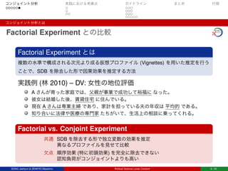 コンジョイント分析 実践における考慮点 ガイドライン まとめ 付録
コンジョイント分析とは
Factorial Experiment との比較
Factorial Experiment とは
複数の水準で構成される次元より成る仮想プロファイル (Vignettes) を用いた推定を行う
ことで、SDB を除去した形で因果効果を推定する方法
実践例 (林 2010) – DV: 女性の地位評価
A さんが育った家庭では、父親が事業で成功して裕福に なった。
彼女は結婚した後、賃貸住宅 に住んでいる。
現在 A さんは専業主婦 であり、家計を担っている夫の年収は 平均的 である。
知り合いに法律や医療の専門家 たちがいて、生活上の相談に乗ってくれる。
Factorial vs. Conjoint Experiment
共通 SDB を除去する形で独立変数の効果を推定
異なるプロファイルを見せて比較
欠点 順序効果 (特に初頭効果) を完全に除去できない
認知負荷がコンジョイントよりも高い
SONG Jaehyun & ZENKYO Masahiro Political Science Loves Conjoint 6 / 25
 