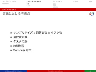 コンジョイント分析 実践における考慮点 ガイドライン まとめ 付録
実践における考慮点
実践における考慮点
サンプルサイズ = 回答者数 × タスク数
選択肢の数
タスクの数
時間制限
Satisﬁcer 対策
SONG Jaehyun & ZENKYO Masahiro Political Science Loves Conjoint 7 / 25
 