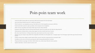Poin-poin team work
1. Teamwork adalah kerjasama dlm tim yang biasanya dibentuk dari beragam divisi dan kepentingan.
2. Sama-sama bekerja bukanlah teamwork, itu adalah kerja individual.
3. Filosofi teamwork: ‘saya mengerjakan apa yang Anda tidak bisa dan Anda mengerjakan apa yang saya tidak bisa.
4. Ketika berada dalam teamwork, segala ego pribadi, sektoral, deparmen harus disingkirkan.
5. Dalam teamwork yang dikejar untuk dicapai adalah target bersama, bukan individual.
6. Keragaman individu dalam teamwork memang sebuah nilai plus namun bisa menjadi minus jika tidak ada saling pengertian.
7. Saling pengertian terhadap karakter masing-masing anggota team akan menjadi modal sukses bersama.
8. Jika setiap orang bekerjasama via bidang masing-masing, target korporasi pasti akan segera terealisasi.
9. Individu yang egois mengejar target pribadi akan menghambat keberhasilan team. Bayangkan jika si A mengejar target A & si B mengejar target B, lalu target bersama bermuara
kemana?
10. Keahlian masing-masing sungguh menjadi anugerah dalam teamwork yang akan mempercepat proses pencapaian target.
11. Kendalikan ego dan emosi saat bersama agar pergesekan tidak berujung pada pemboikotan kerjasama.
12. Dengan pemahaman yang tinggi soal karakter individu dalam team, realisasi target tidak perlu waktu yang lama.
13. Ingatlah selalu bahwa: ‘teamwork makes the dream work’.
 